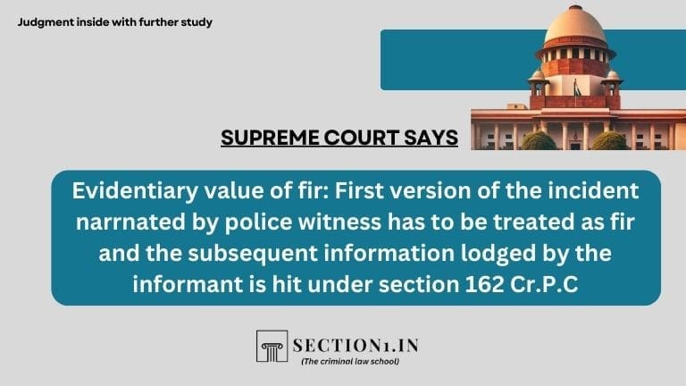 Evidentiary value of fir: First version of the incident narrnated by police witness has to be treated as fir and the subsequent information lodged by the informant is hit under section 162 Cr.P.C